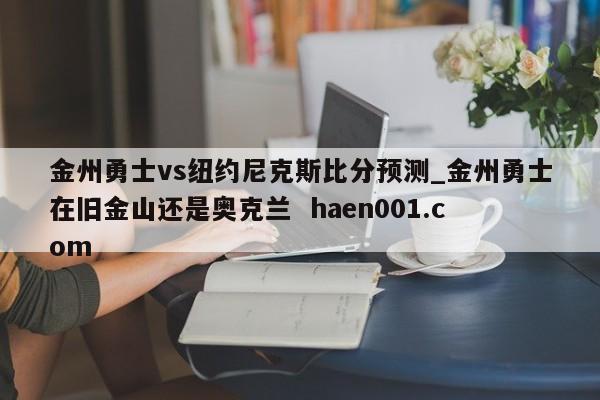 金州勇士vs纽约尼克斯比分预测_金州勇士在旧金山还是奥克兰 haen001.com