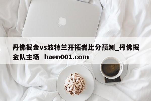 丹佛掘金vs波特兰开拓者比分预测_丹佛掘金队主场 haen001.com
