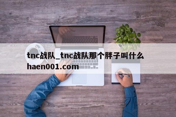 tnc战队_tnc战队那个胖子叫什么 haen001.com