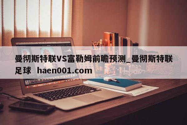 曼彻斯特联VS富勒姆前瞻预测_曼彻斯特联足球  haen001.com