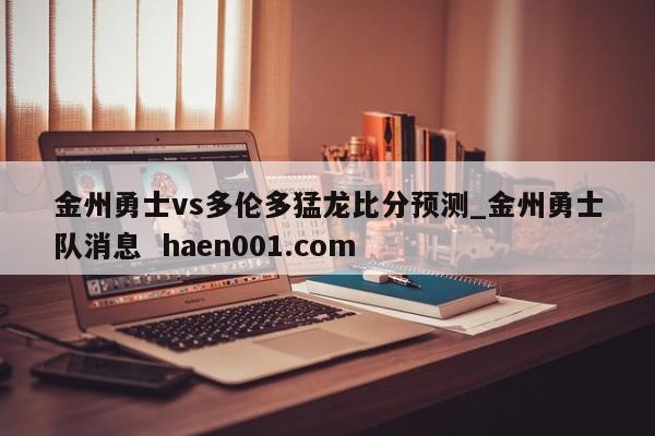 金州勇士vs多伦多猛龙比分预测_金州勇士队消息 haen001.com