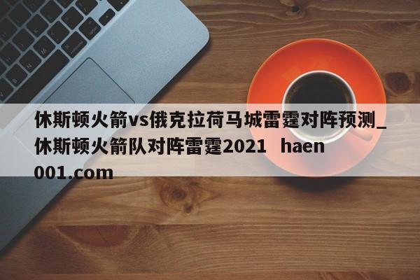 休斯顿火箭vs俄克拉荷马城雷霆对阵预测_休斯顿火箭队对阵雷霆2021 haen001.com