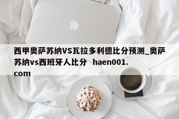 西甲奥萨苏纳VS瓦拉多利德比分预测_奥萨苏纳vs西班牙人比分 haen001.com