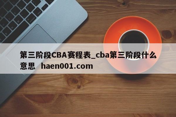 第三阶段CBA赛程表_cba第三阶段什么意思 haen001.com