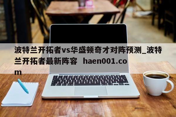 波特兰开拓者vs华盛顿奇才对阵预测_波特兰开拓者最新阵容 haen001.com