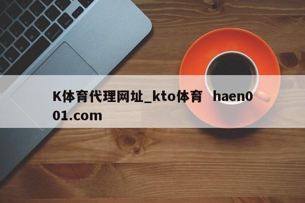 K体育代理网址_kto体育  haen001.com