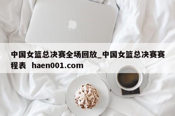 中国女篮总决赛全场回放_中国女篮总决赛赛程表 haen001.com
