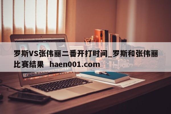 罗斯VS张伟丽二番开打时间_罗斯和张伟丽比赛结果 haen001.com