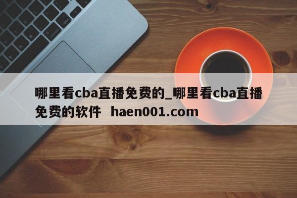 哪里看cba直播免费的_哪里看cba直播免费的软件 haen001.com