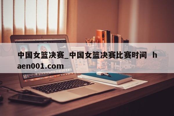 中国女篮决赛_中国女篮决赛比赛时间 haen001.com