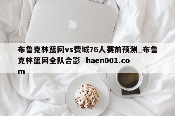 布鲁克林篮网vs费城76人赛前预测_布鲁克林篮网全队合影 haen001.com