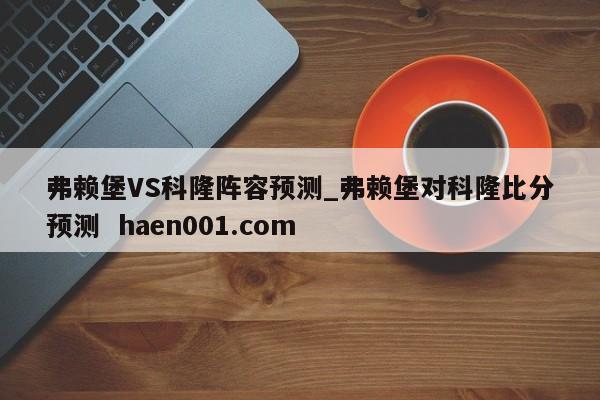 弗赖堡VS科隆阵容预测_弗赖堡对科隆比分预测  haen001.com