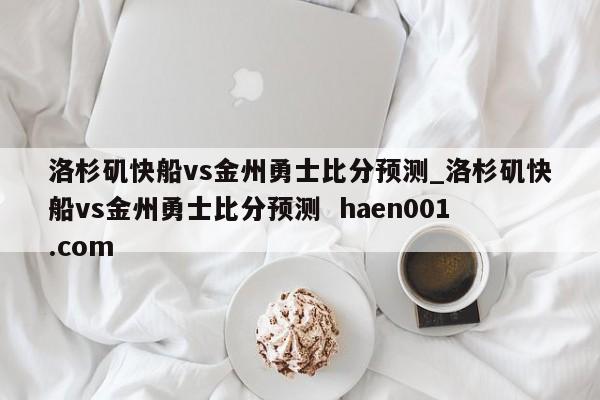 洛杉矶快船vs金州勇士比分预测_洛杉矶快船vs金州勇士比分预测  haen001.com