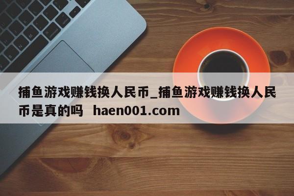 捕鱼游戏赚钱换人民币_捕鱼游戏赚钱换人民币是真的吗 haen001.com