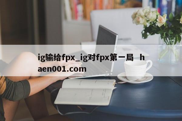 ig输给fpx_ig对fpx第一局  haen001.com