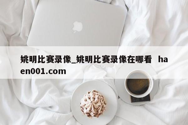 姚明比赛录像_姚明比赛录像在哪看 haen001.com