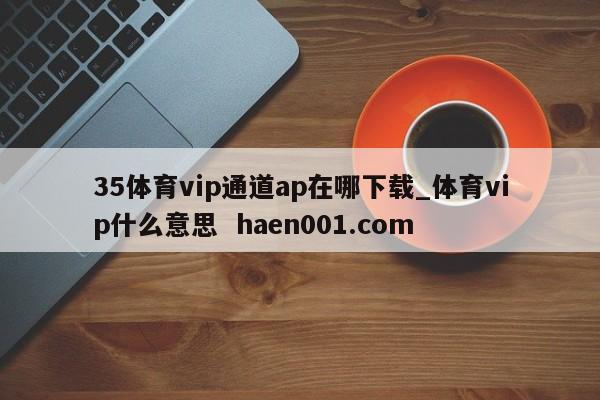 35体育vip通道ap在哪下载_体育vip什么意思  haen001.com