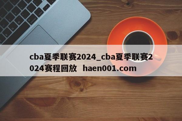 cba夏季联赛2024_cba夏季联赛2024赛程回放 haen001.com