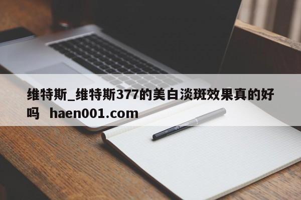 维特斯_维特斯377的美白淡斑效果真的好吗 haen001.com