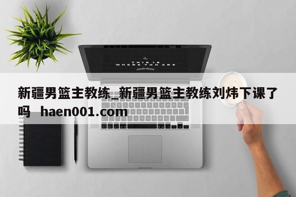 新疆男篮主教练_新疆男篮主教练刘炜下课了吗 haen001.com