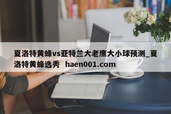 夏洛特黄蜂vs亚特兰大老鹰大小球预测_夏洛特黄蜂选秀 haen001.com