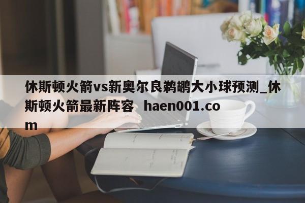 休斯顿火箭vs新奥尔良鹈鹕大小球预测_休斯顿火箭最新阵容 haen001.com
