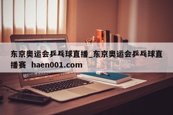 东京奥运会乒乓球直播_东京奥运会乒乓球直播赛 haen001.com