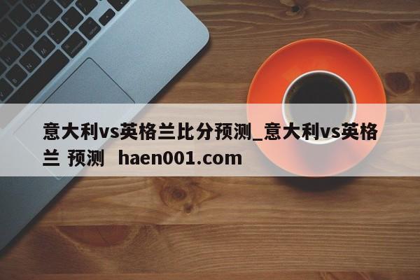 意大利vs英格兰比分预测_意大利vs英格兰 预测 haen001.com