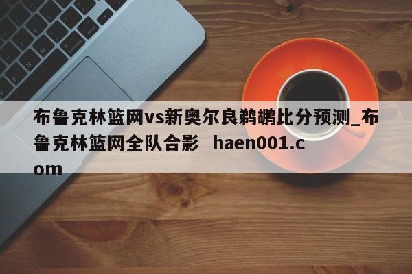 布鲁克林篮网vs新奥尔良鹈鹕比分预测_布鲁克林篮网全队合影 haen001.com