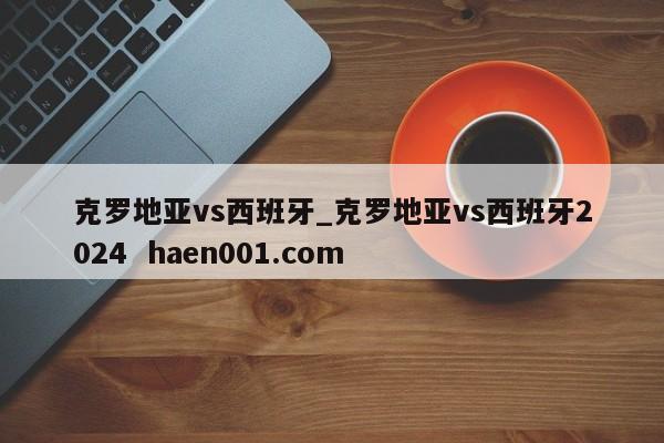 克罗地亚vs西班牙_克罗地亚vs西班牙2024 haen001.com