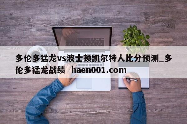 多伦多猛龙vs波士顿凯尔特人比分预测_多伦多猛龙战绩 haen001.com