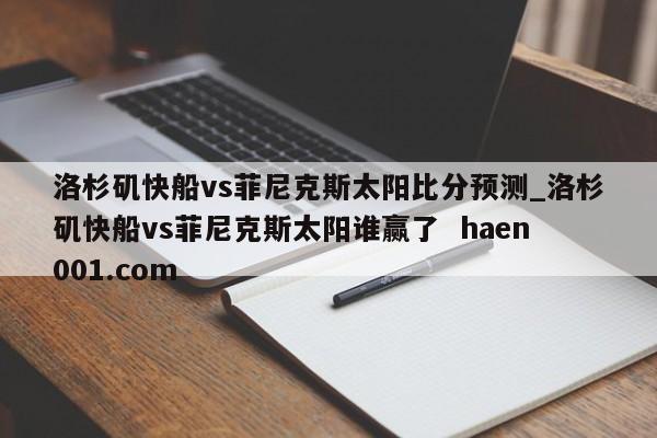 洛杉矶快船vs菲尼克斯太阳比分预测_洛杉矶快船vs菲尼克斯太阳谁赢了  haen001.com
