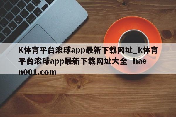 K体育平台滚球app最新下载网址_k体育平台滚球app最新下载网址大全  haen001.com