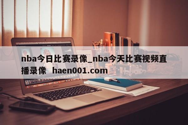 nba今日比赛录像_nba今天比赛视频直播录像  haen001.com