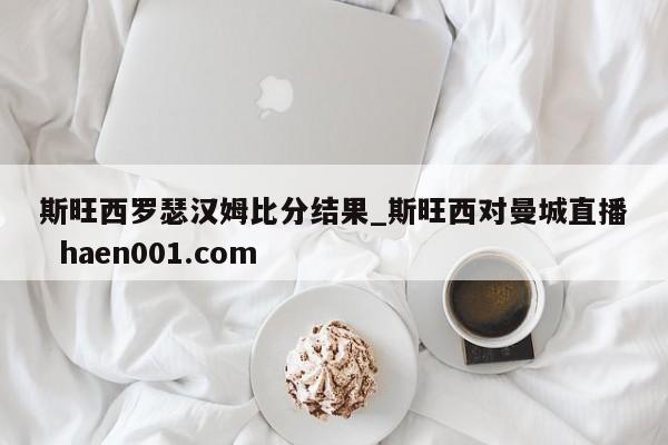 斯旺西罗瑟汉姆比分结果_斯旺西对曼城直播  haen001.com