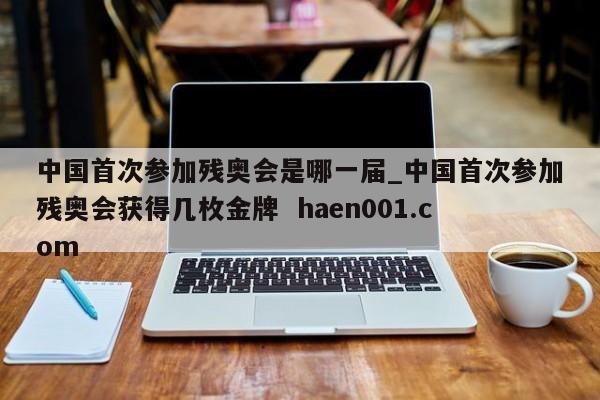 中国首次参加残奥会是哪一届_中国首次参加残奥会获得几枚金牌 haen001.com