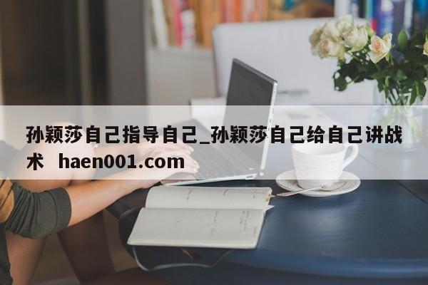孙颖莎自己指导自己_孙颖莎自己给自己讲战术 haen001.com