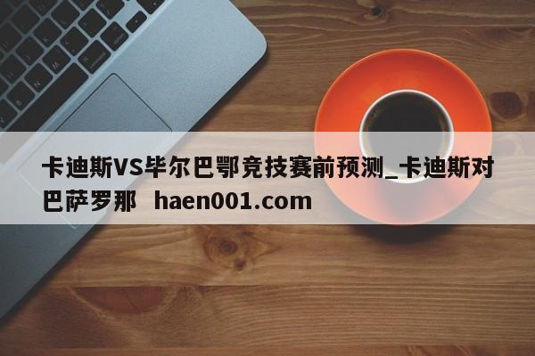 卡迪斯VS毕尔巴鄂竞技赛前预测_卡迪斯对巴萨罗那  haen001.com