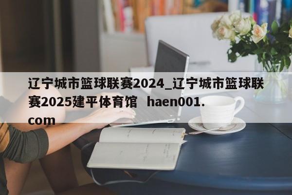 辽宁城市篮球联赛2024_辽宁城市篮球联赛2025建平体育馆 haen001.com