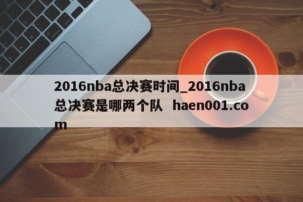 2016nba总决赛时间_2016nba总决赛是哪两个队  haen001.com