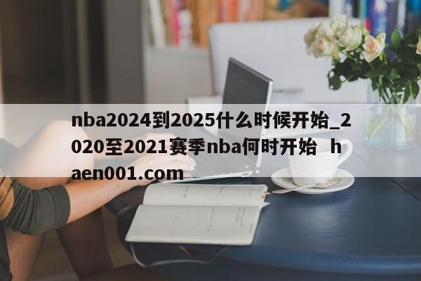 nba2024到2025什么时候开始_2020至2021赛季nba何时开始 haen001.com