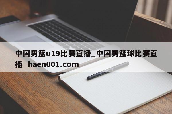 中国男篮u19比赛直播_中国男篮球比赛直播 haen001.com