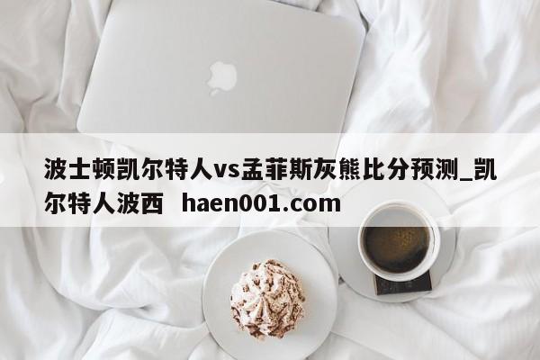 波士顿凯尔特人vs孟菲斯灰熊比分预测_凯尔特人波西 haen001.com