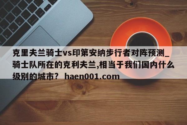 克里夫兰骑士vs印第安纳步行者对阵预测_骑士队所在的克利夫兰,相当于我们国内什么级别的城市? haen001.com