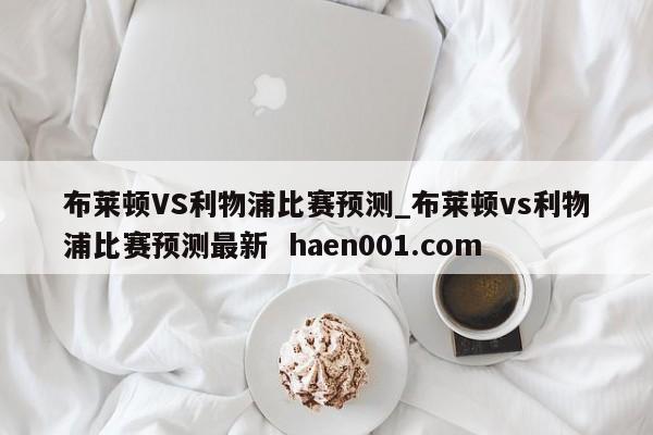 布莱顿VS利物浦比赛预测_布莱顿vs利物浦比赛预测最新  haen001.com