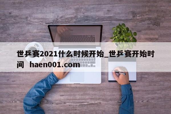 世乒赛2021什么时候开始_世乒赛开始时间  haen001.com