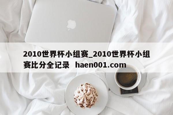 2010世界杯小组赛_2010世界杯小组赛比分全记录  haen001.com