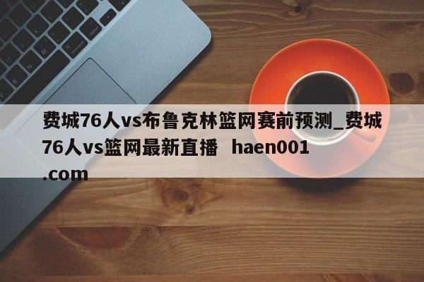 费城76人vs布鲁克林篮网赛前预测_费城76人vs篮网最新直播 haen001.com