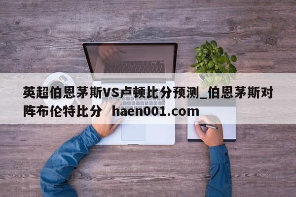 英超伯恩茅斯VS卢顿比分预测_伯恩茅斯对阵布伦特比分 haen001.com