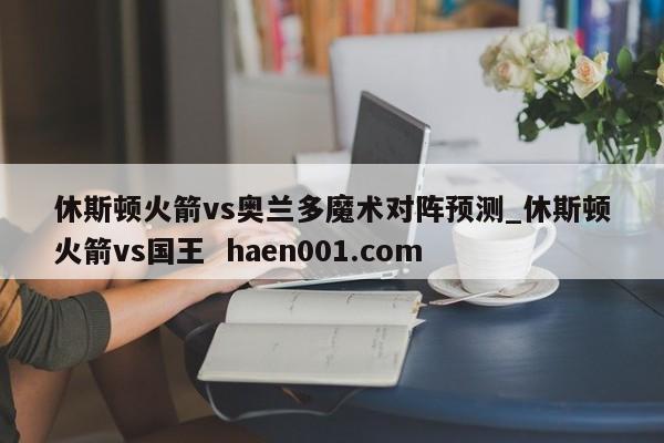休斯顿火箭vs奥兰多魔术对阵预测_休斯顿火箭vs国王 haen001.com